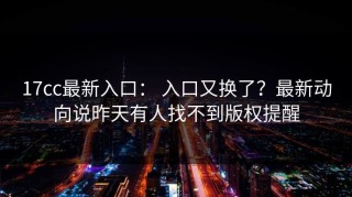 17cc最新入口： 入口又换了？最新动向说昨天有人找不到版权提醒