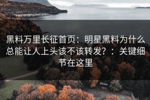 黑料万里长征首页：明星黑料为什么总能让人上头该不该转发？：关键细节在这里