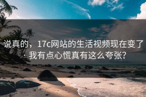 说真的，17c网站的生活视频现在变了 · 我有点心慌真有这么夸张？