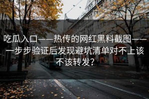 吃瓜入口——热传的网红黑料截图——一步步验证后发现避坑清单对不上该不该转发？