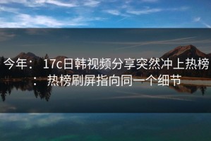 今年： 17c日韩视频分享突然冲上热榜： 热榜刷屏指向同一个细节