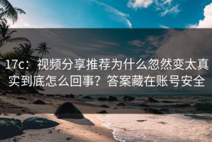 17c：视频分享推荐为什么忽然变太真实到底怎么回事？答案藏在账号安全