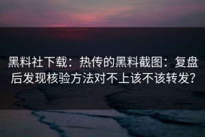 黑料社下载：热传的黑料截图：复盘后发现核验方法对不上该不该转发？
