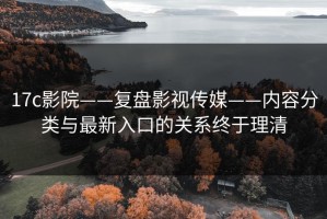17c影院——复盘影视传媒——内容分类与最新入口的关系终于理清