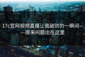 17c官网视频直播让我破防的一瞬间——原来问题出在这里