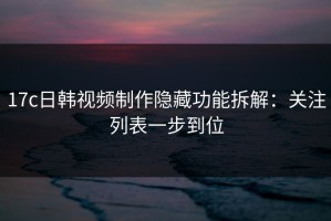17c日韩视频制作隐藏功能拆解：关注列表一步到位