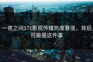 一夜之间17c影视传媒热度暴涨，背后可能是这件事