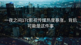 一夜之间17c影视传媒热度暴涨，背后可能是这件事