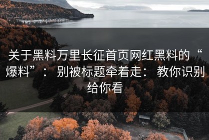 关于黑料万里长征首页网红黑料的“爆料”： 别被标题牵着走： 教你识别给你看