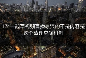 17c一起草视频直播最狠的不是内容是这个清理空间机制