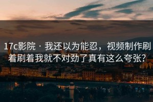 17c影院 · 我还以为能忍，视频制作刷着刷着我就不对劲了真有这么夸张？