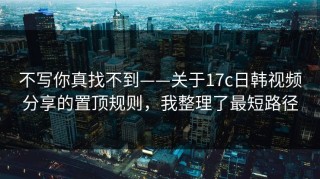不写你真找不到——关于17c日韩视频分享的置顶规则，我整理了最短路径