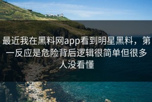 最近我在黑料网app看到明星黑料，第一反应是危险背后逻辑很简单但很多人没看懂