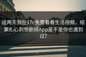 这两天我在17c免费看看生活视频，结果扎心到想删掉App是不是你也遇到过？