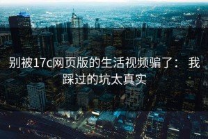 别被17c网页版的生活视频骗了： 我踩过的坑太真实