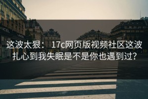 这波太狠： 17c网页版视频社区这波扎心到我失眠是不是你也遇到过？
