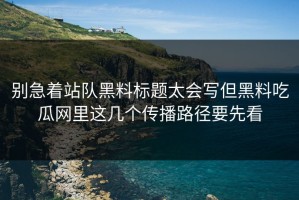 别急着站队黑料标题太会写但黑料吃瓜网里这几个传播路径要先看