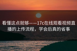 看懂这点就够——17c在线观看视频直播的上传流程，学会后真的省事