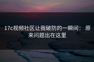17c视频社区让我破防的一瞬间： 原来问题出在这里