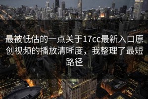 最被低估的一点关于17cc最新入口原创视频的播放清晰度，我整理了最短路径