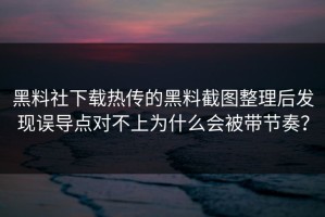 黑料社下载热传的黑料截图整理后发现误导点对不上为什么会被带节奏？