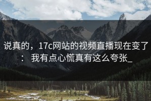 说真的，17c网站的视频直播现在变了： 我有点心慌真有这么夸张_