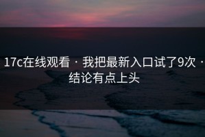 17c在线观看 · 我把最新入口试了9次 · 结论有点上头