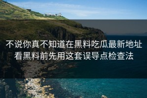 不说你真不知道在黑料吃瓜最新地址看黑料前先用这套误导点检查法