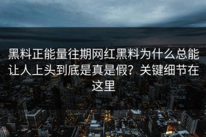 黑料正能量往期网红黑料为什么总能让人上头到底是真是假？关键细节在这里