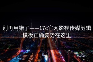 别再用错了——17c官网影视传媒剪辑模板正确姿势在这里