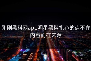 刚刚黑料网app明星黑料扎心的点不在内容而在来源