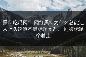 黑料吃瓜网： 网红黑料为什么总能让人上头这算不算标题党？： 别被标题牵着走