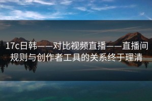 17c日韩——对比视频直播——直播间规则与创作者工具的关系终于理清
