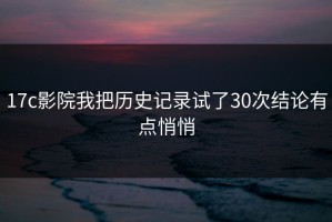 17c影院我把历史记录试了30次结论有点悄悄