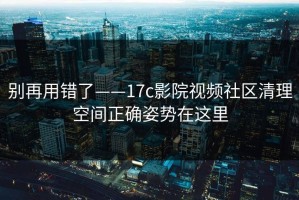 别再用错了——17c影院视频社区清理空间正确姿势在这里