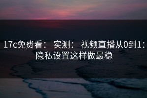 17c免费看： 实测： 视频直播从0到1：隐私设置这样做最稳