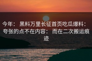 今年： 黑料万里长征首页吃瓜爆料： 夸张的点不在内容： 而在二次搬运痕迹