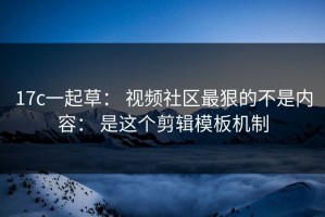 17c一起草： 视频社区最狠的不是内容： 是这个剪辑模板机制