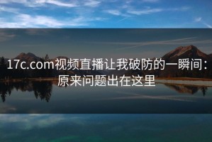 17c.com视频直播让我破防的一瞬间：原来问题出在这里