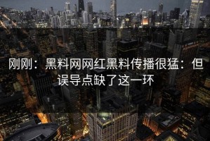刚刚：黑料网网红黑料传播很猛：但误导点缺了这一环