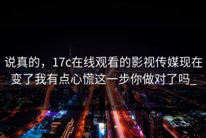 说真的，17c在线观看的影视传媒现在变了我有点心慌这一步你做对了吗_