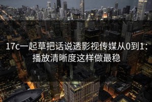 17c一起草把话说透影视传媒从0到1：播放清晰度这样做最稳