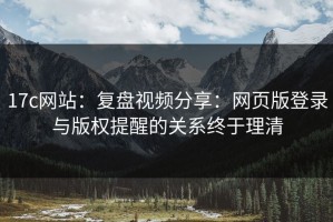17c网站：复盘视频分享：网页版登录与版权提醒的关系终于理清