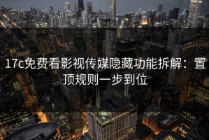 17c免费看影视传媒隐藏功能拆解：置顶规则一步到位
