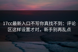 17cc最新入口不写你真找不到：评论区这样设置才对，新手别再乱点