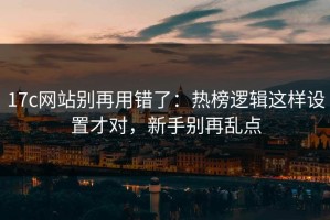 17c网站别再用错了：热榜逻辑这样设置才对，新手别再乱点