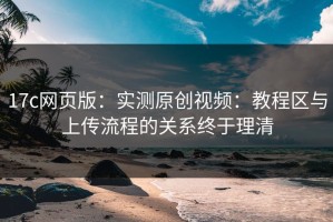 17c网页版：实测原创视频：教程区与上传流程的关系终于理清
