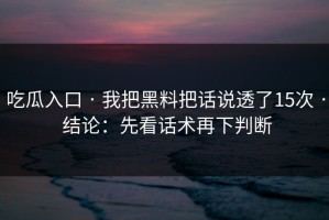 吃瓜入口 · 我把黑料把话说透了15次 · 结论：先看话术再下判断
