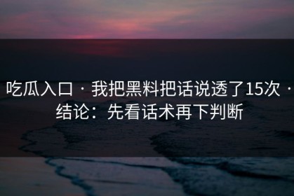 吃瓜入口 · 我把黑料把话说透了15次 · 结论：先看话术再下判断