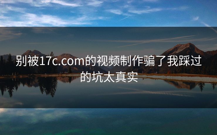 别被17c.com的视频制作骗了我踩过的坑太真实